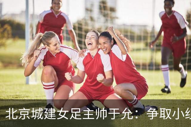 北京城建女足主帅于允：争取小组出线，把女足亚冠比赛带到北京
